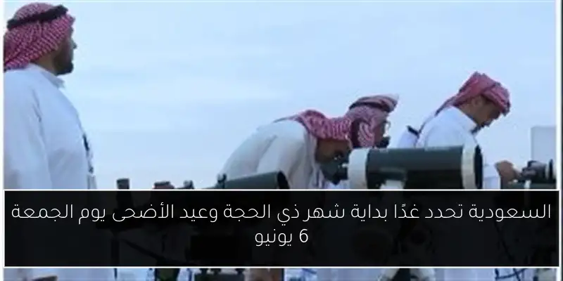 السعودية تحدد غدًا بداية شهر ذي الحجة وعيد الأضحى يوم الجمعة 6 يونيو