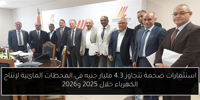 استثمارات ضخمة تتجاوز 4.3 مليار جنيه في المحطات المائية لإنتاج الكهرباء خلال 2025 و2026