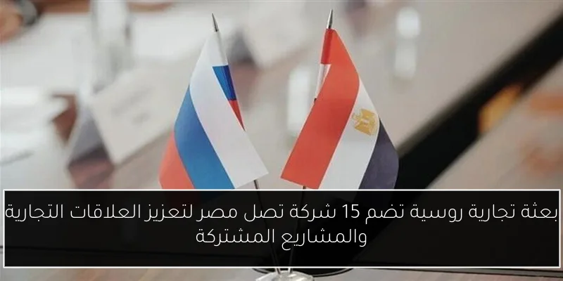 بعثة تجارية روسية تضم 15 شركة تصل مصر لتعزيز العلاقات التجارية والمشاريع المشتركة