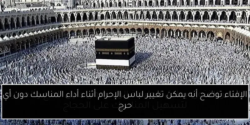 الإفتاء توضح أنه يمكن تغيير لباس الإحرام أثناء أداء المناسك دون أي حرج