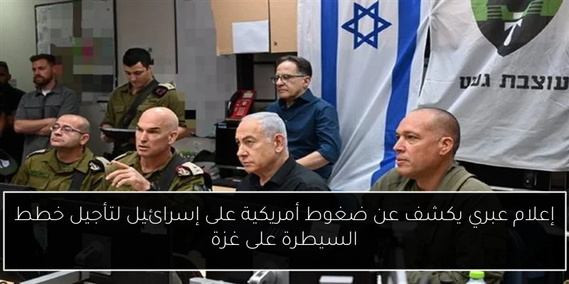 إعلام عبري يكشف عن ضغوط أمريكية على إسرائيل لتأجيل خطط السيطرة على غزة