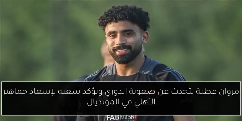 مروان عطية يتحدث عن صعوبة الدوري ويؤكد سعيه لإسعاد جماهير الأهلي في المونديال