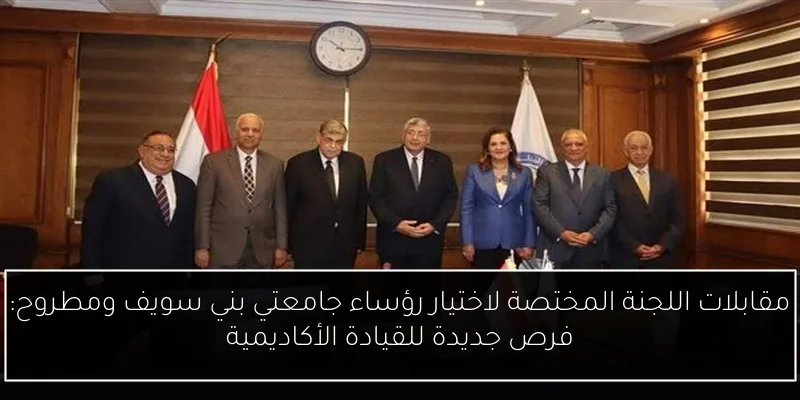 مقابلات اللجنة المختصة لاختيار رؤساء جامعتي بني سويف ومطروح: فرص جديدة للقيادة الأكاديمية