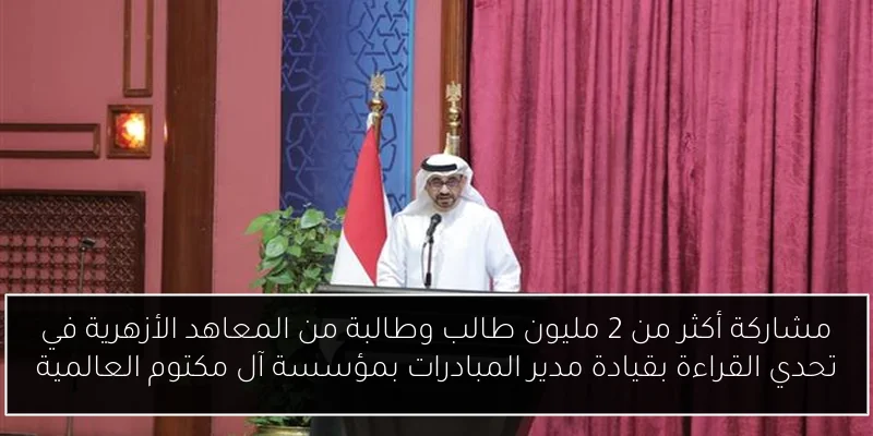 مشاركة أكثر من 2 مليون طالب وطالبة من المعاهد الأزهرية في تحدي القراءة بقيادة مدير المبادرات بمؤسسة آل مكتوم العالمية
