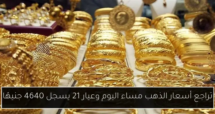 تراجع أسعار الذهب مساء اليوم وعيار 21 يسجل 4640 جنيهًا