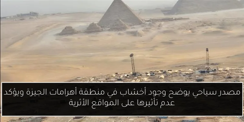 مصدر سياحي يوضح وجود أخشاب في منطقة أهرامات الجيزة ويؤكد عدم تأثيرها على المواقع الأثرية