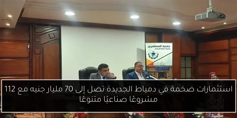 استثمارات ضخمة في دمياط الجديدة تصل إلى 70 مليار جنيه مع 112 مشروعًا صناعيًا متنوعًا