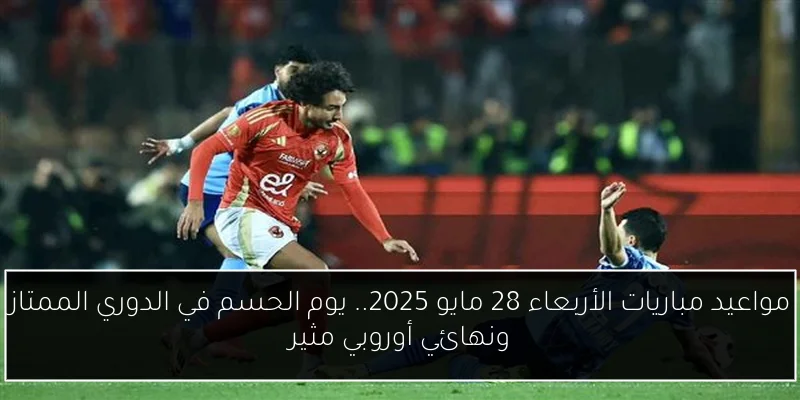 مواعيد مباريات الأربعاء 28 مايو 2025.. يوم الحسم في الدوري الممتاز ونهائي أوروبي مثير