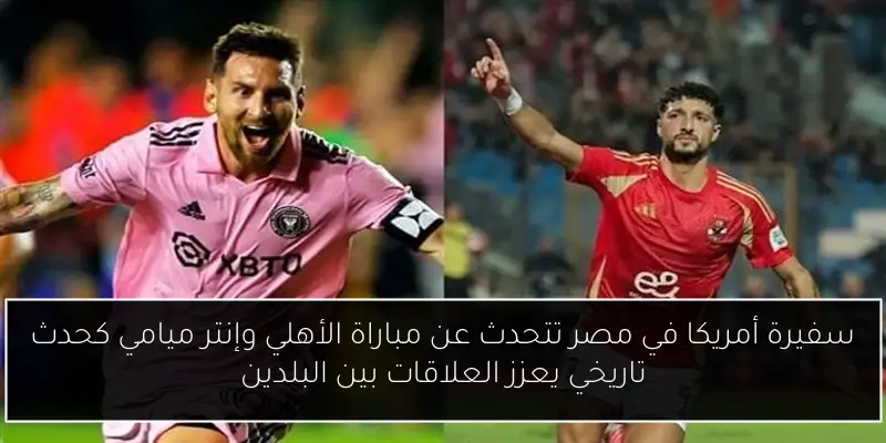 سفيرة أمريكا في مصر تتحدث عن مباراة الأهلي وإنتر ميامي كحدث تاريخي يعزز العلاقات بين البلدين
