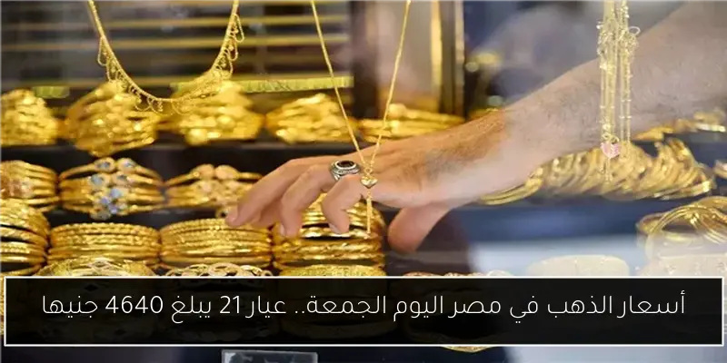 أسعار الذهب في مصر اليوم الجمعة.. عيار 21 يبلغ 4640 جنيها
