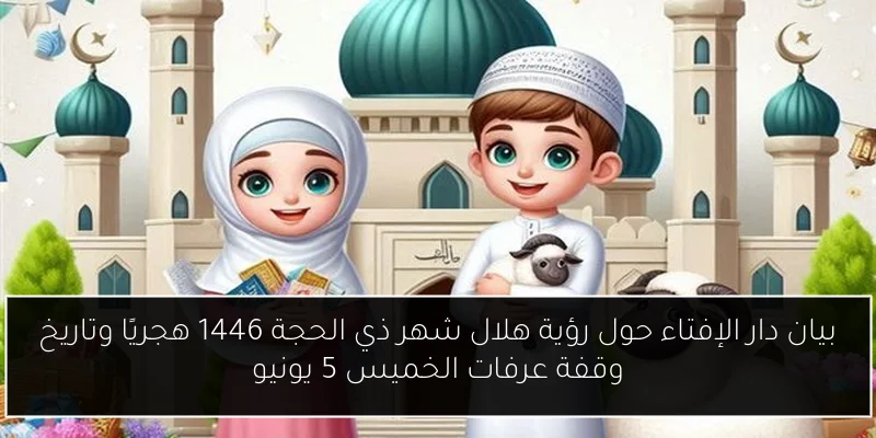 بيان دار الإفتاء حول رؤية هلال شهر ذي الحجة 1446 هجريًا وتاريخ وقفة عرفات الخميس 5 يونيو
