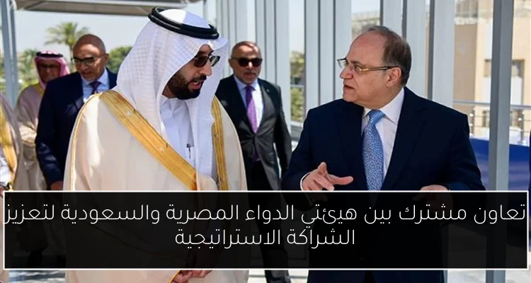 تعاون مشترك بين هيئتي الدواء المصرية والسعودية لتعزيز الشراكة الاستراتيجية