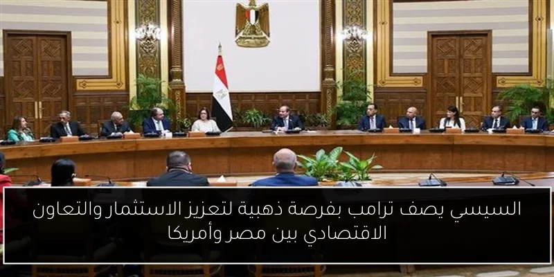 السيسي يصف ترامب بفرصة ذهبية لتعزيز الاستثمار والتعاون الاقتصادي بين مصر وأمريكا