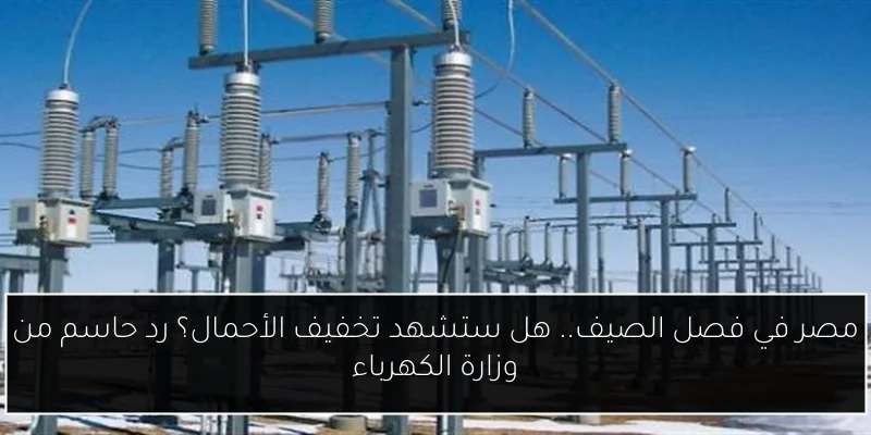 مصر في فصل الصيف.. هل ستشهد تخفيف الأحمال؟ رد حاسم من وزارة الكهرباء