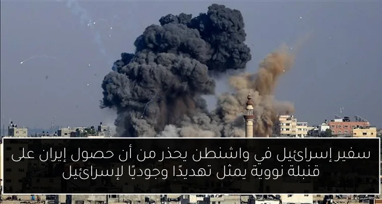 سفير إسرائيل في واشنطن يحذر من أن حصول إيران على قنبلة نووية يمثل تهديدًا وجوديًا لإسرائيل