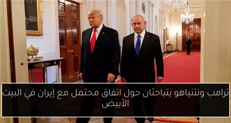 ترامب ونتنياهو يتباحثان حول اتفاق محتمل مع إيران في البيت الأبيض