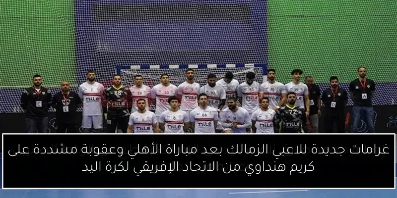 غرامات جديدة للاعبي الزمالك بعد مباراة الأهلي وعقوبة مشددة على كريم هنداوي من الاتحاد الإفريقي لكرة اليد
