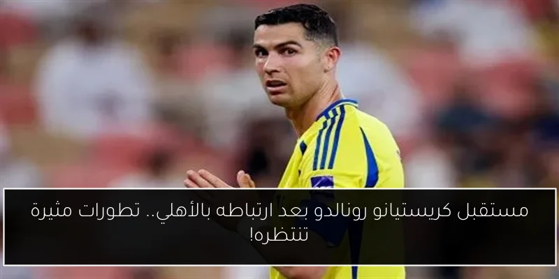 مستقبل كريستيانو رونالدو بعد ارتباطه بالأهلي.. تطورات مثيرة تنتظره!