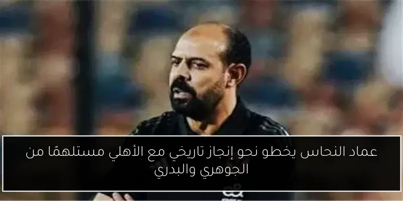عماد النحاس يخطو نحو إنجاز تاريخي مع الأهلي مستلهمًا من الجوهري والبدري