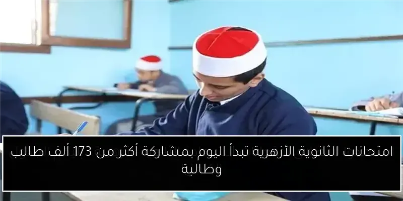 امتحانات الثانوية الأزهرية تبدأ اليوم بمشاركة أكثر من 173 ألف طالب وطالبة