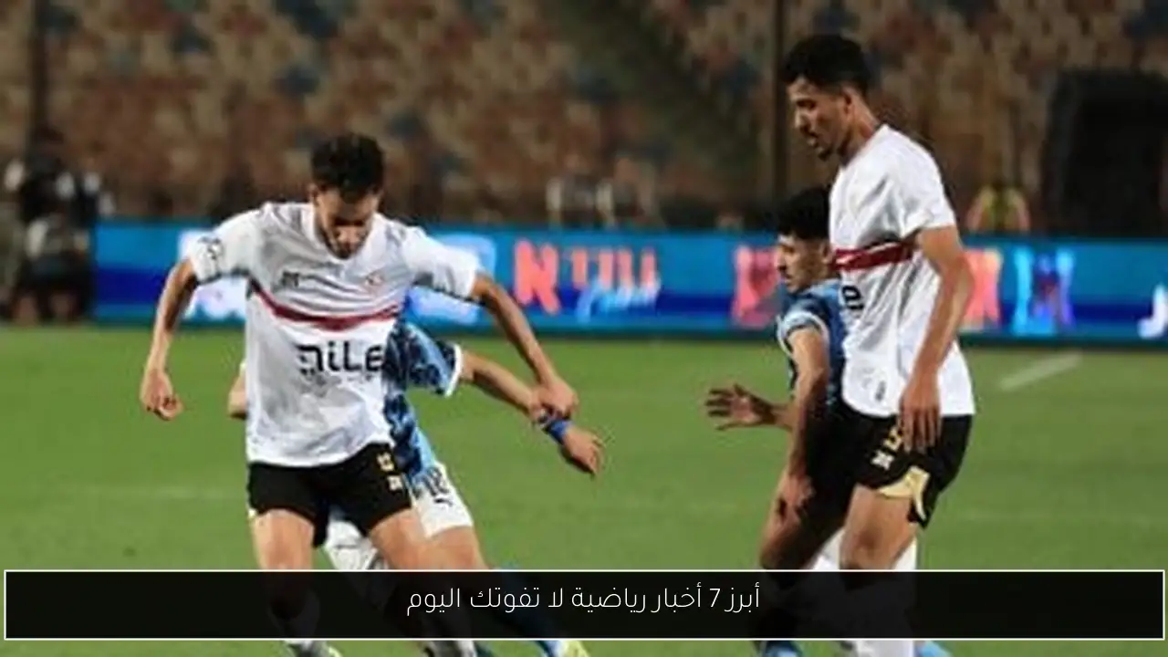 أبرز 7 أخبار رياضية لا تفوتك اليوم