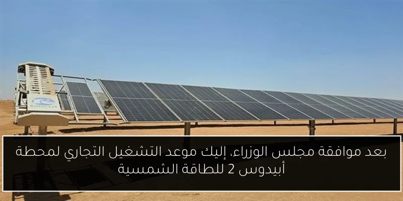 بعد موافقة مجلس الوزراء، إليك موعد التشغيل التجاري لمحطة أبيدوس 2 للطاقة الشمسية