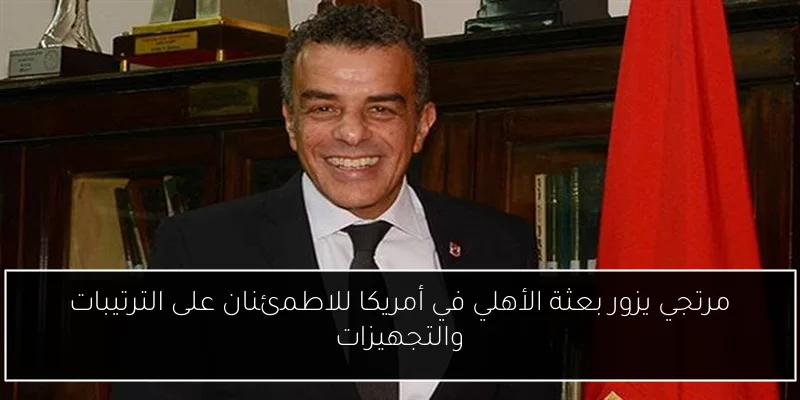 مرتجي يزور بعثة الأهلي في أمريكا للاطمئنان على الترتيبات والتجهيزات
