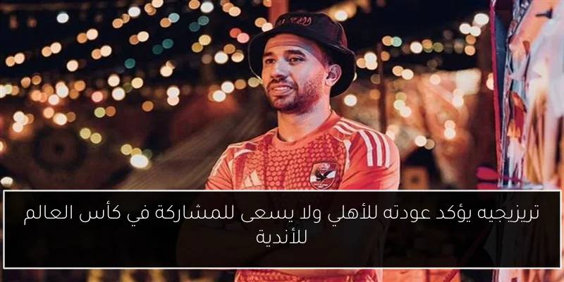 تريزيجيه يؤكد عودته للأهلي ولا يسعى للمشاركة في كأس العالم للأندية
