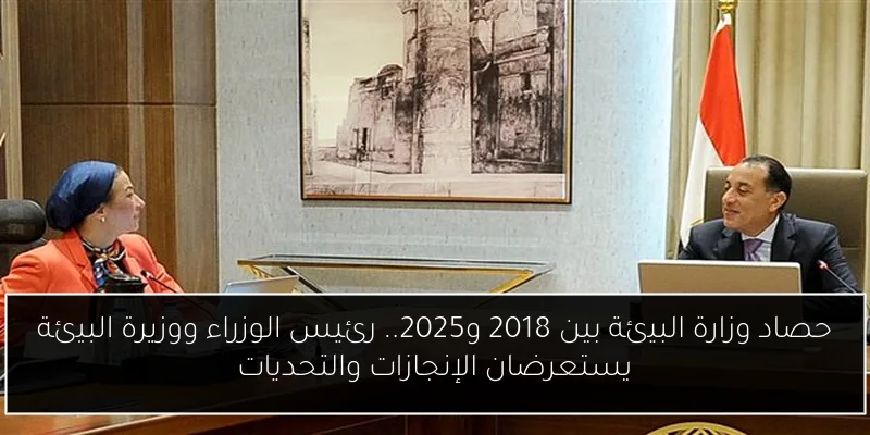 حصاد وزارة البيئة بين 2018 و2025.. رئيس الوزراء ووزيرة البيئة يستعرضان الإنجازات والتحديات