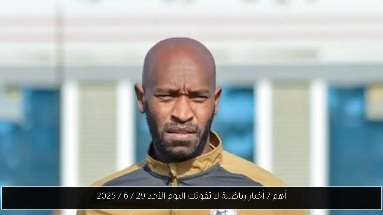 أهم 7 أخبار رياضية لا تفوتك اليوم الأحد 29 / 6 / 2025