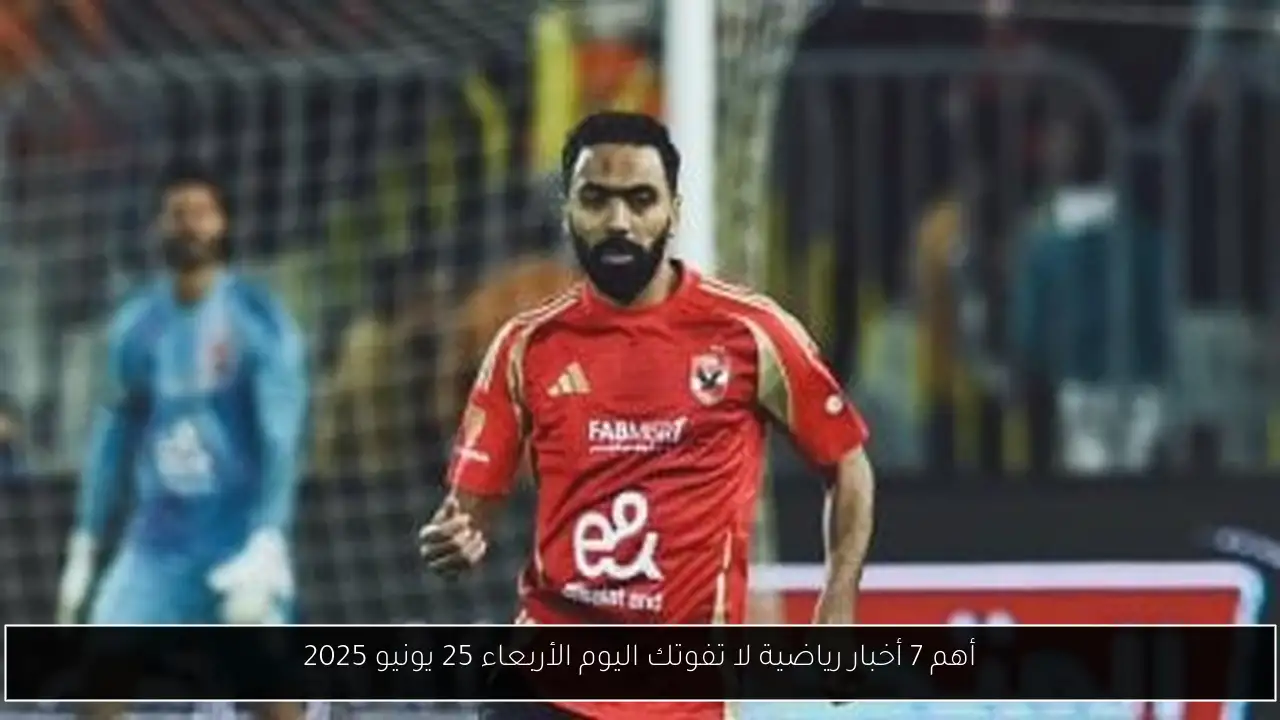 أهم 7 أخبار رياضية لا تفوتك اليوم الأربعاء 25 يونيو 2025