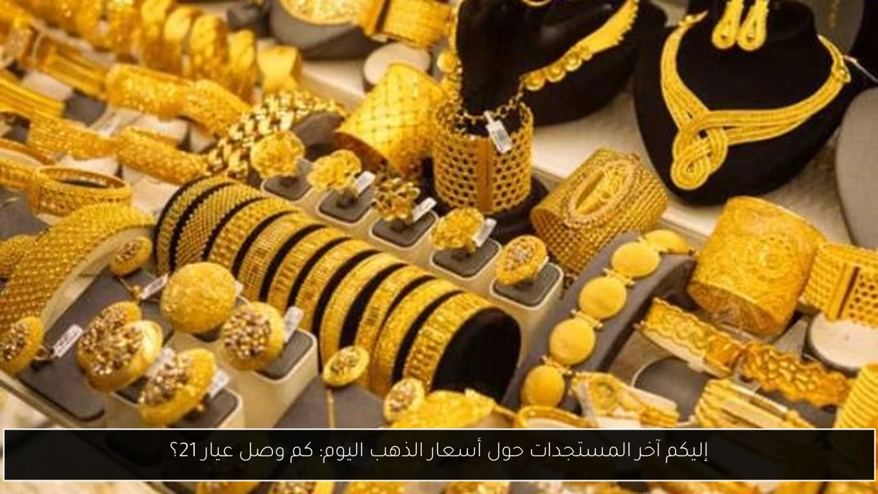 إليكم آخر المستجدات حول أسعار الذهب اليوم: كم وصل عيار 21؟