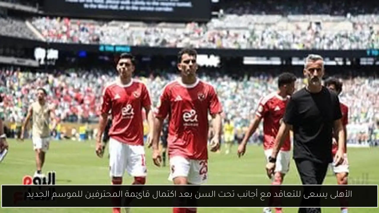 الأهلى يسعى للتعاقد مع أجانب تحت السن بعد اكتمال قائمة المحترفين للموسم الجديد