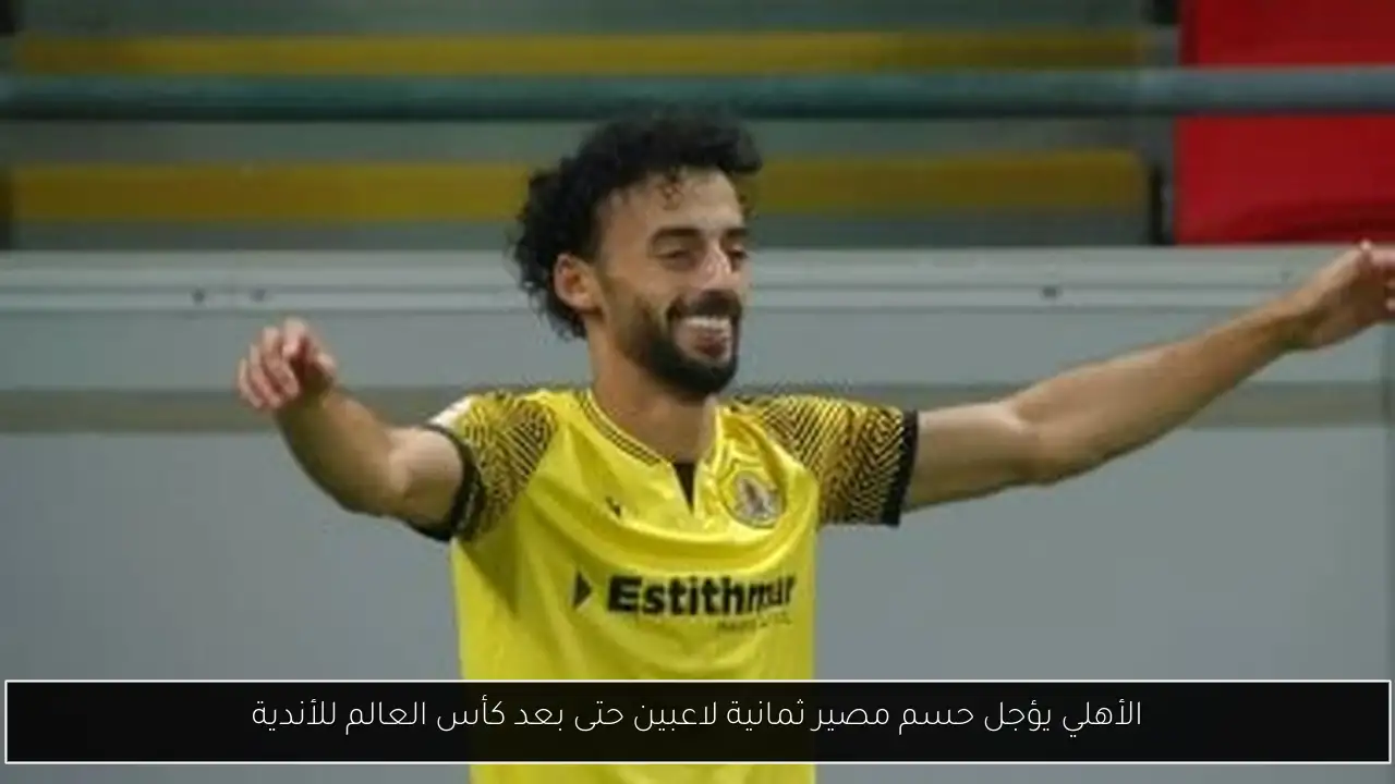 الأهلي يؤجل حسم مصير ثمانية لاعبين حتى بعد كأس العالم للأندية