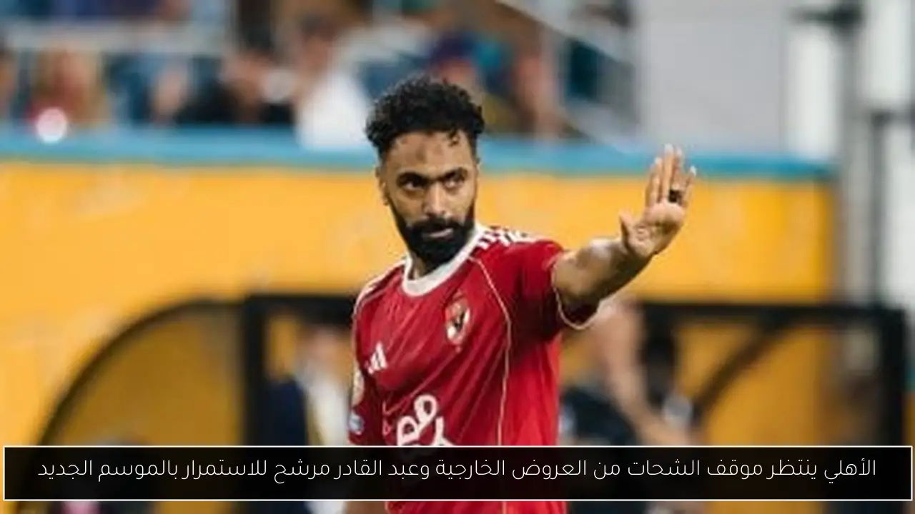 الأهلي ينتظر موقف الشحات من العروض الخارجية وعبد القادر مرشح للاستمرار بالموسم الجديد