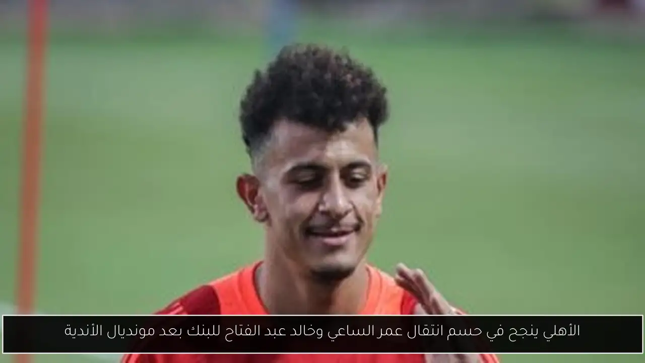 الأهلي ينجح في حسم انتقال عمر الساعي وخالد عبد الفتاح للبنك بعد مونديال الأندية