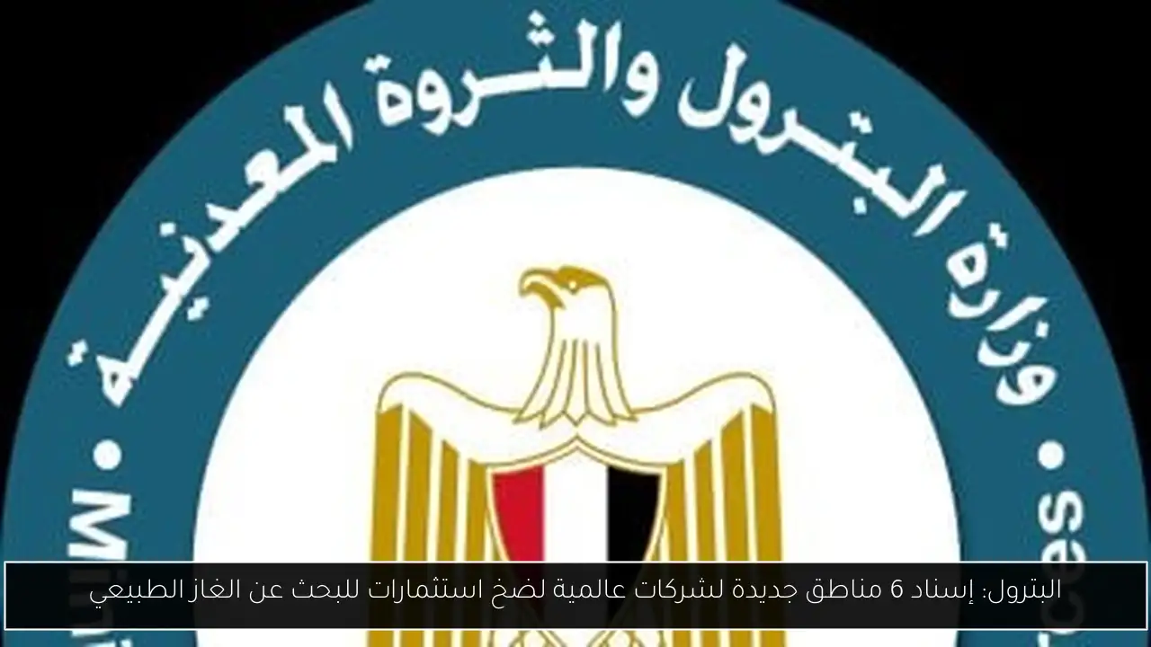 البترول: إسناد 6 مناطق جديدة لشركات عالمية لضخ استثمارات للبحث عن الغاز الطبيعي