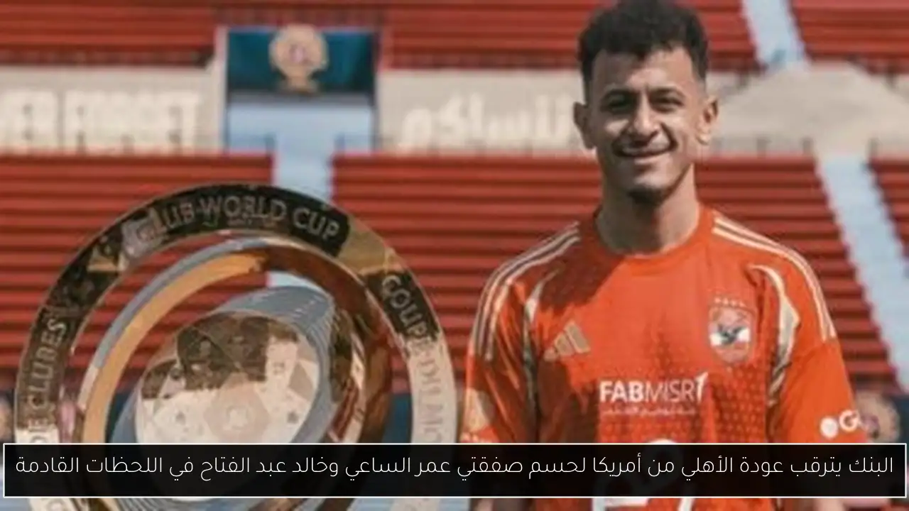 البنك يترقب عودة الأهلي من أمريكا لحسم صفقتي عمر الساعي وخالد عبد الفتاح في اللحظات القادمة