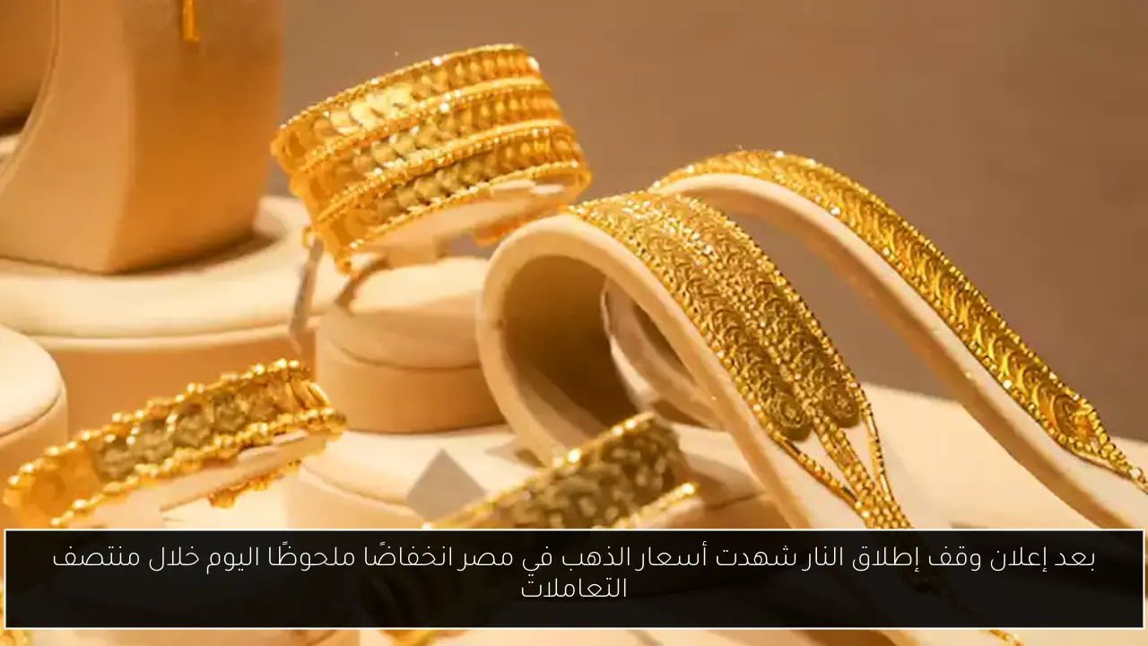 بعد إعلان وقف إطلاق النار شهدت أسعار الذهب في مصر انخفاضًا ملحوظًا اليوم خلال منتصف التعاملات