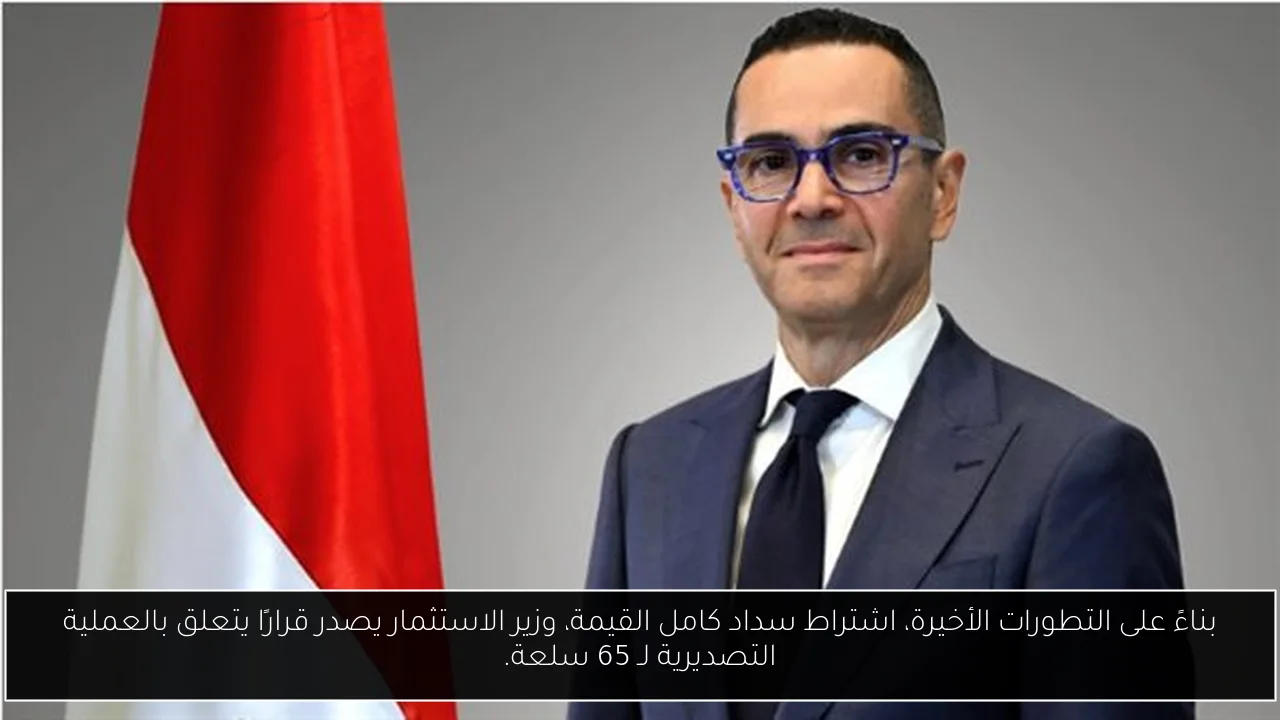 بناءً على التطورات الأخيرة، اشتراط سداد كامل القيمة، وزير الاستثمار يصدر قرارًا يتعلق بالعملية التصديرية لـ 65 سلعة.