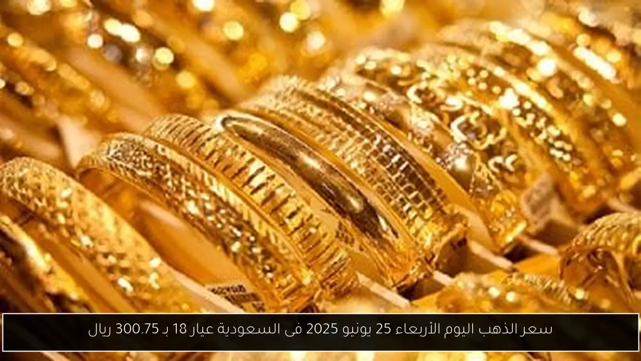 سعر الذهب اليوم الأربعاء 25 يونيو 2025 فى السعودية عيار 18 بـ 300.75 ريال