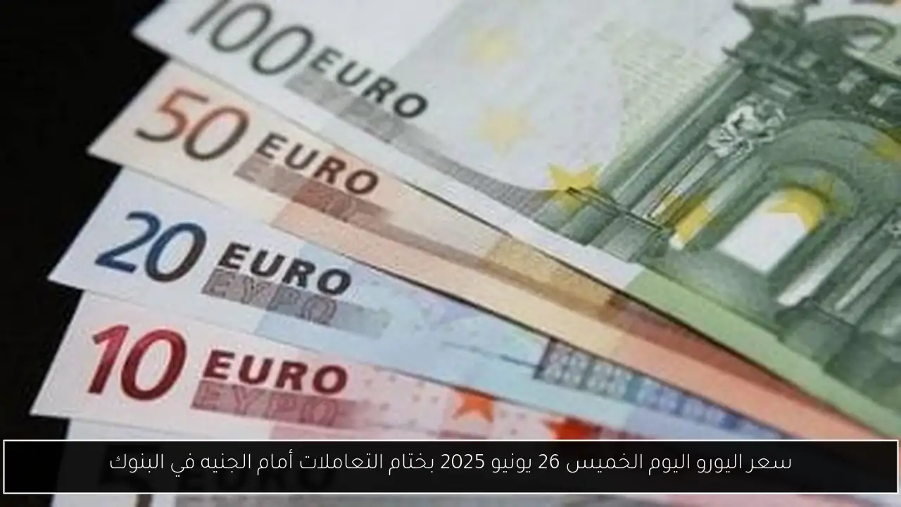 سعر اليورو اليوم الخميس 26 يونيو 2025 بختام التعاملات أمام الجنيه في البنوك