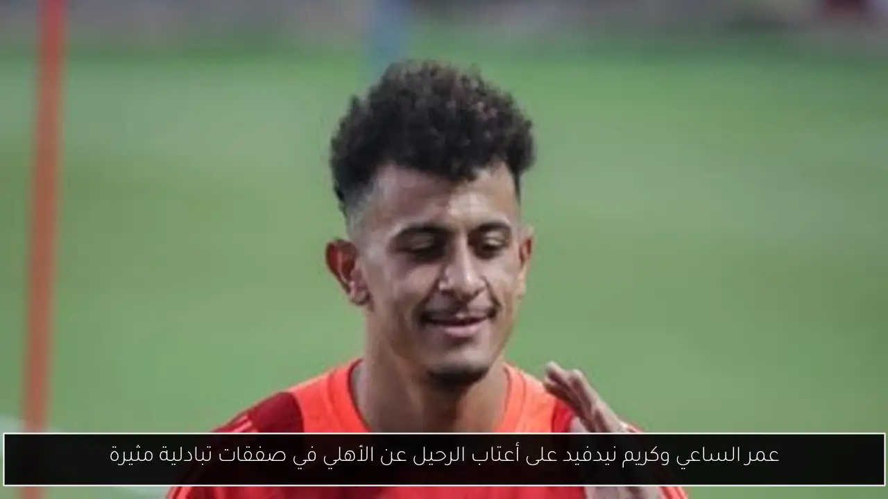 عمر الساعي وكريم نيدفيد على أعتاب الرحيل عن الأهلي في صفقات تبادلية مثيرة