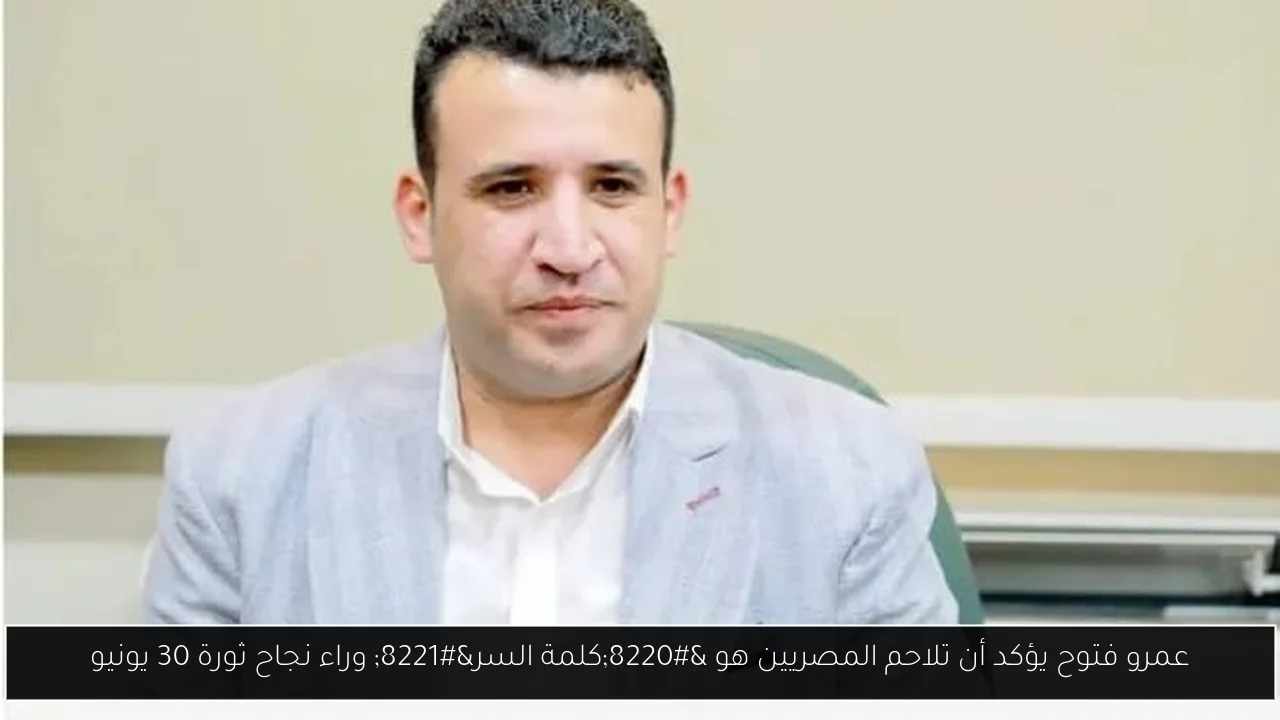 عمرو فتوح يؤكد أن تلاحم المصريين هو “كلمة السر” وراء نجاح ثورة 30 يونيو