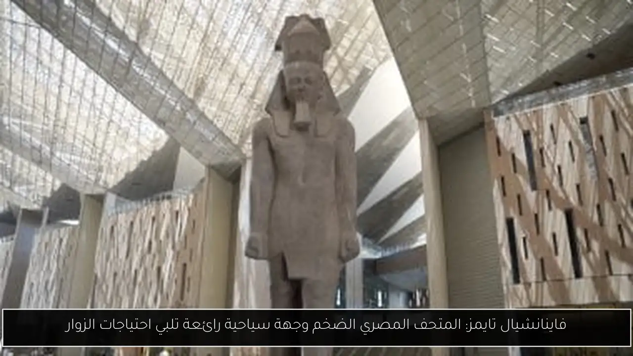 فاينانشيال تايمز: المتحف المصري الضخم وجهة سياحية رائعة تلبي احتياجات الزوار