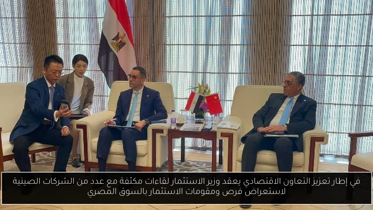 في إطار تعزيز التعاون الاقتصادي يعقد وزير الاستثمار لقاءات مكثفة مع عدد من الشركات الصينية لاستعراض فرص ومقومات الاستثمار بالسوق المصري