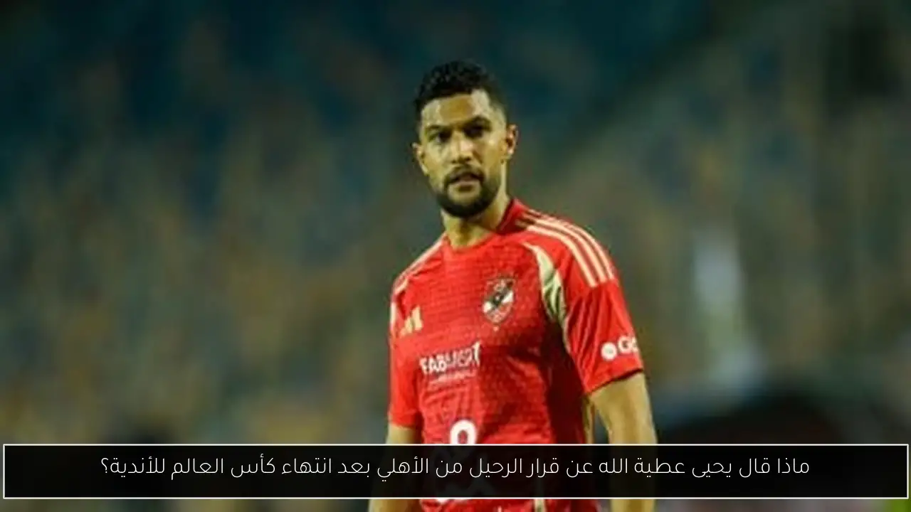 ماذا قال يحيى عطية الله عن قرار الرحيل من الأهلي بعد انتهاء كأس العالم للأندية؟