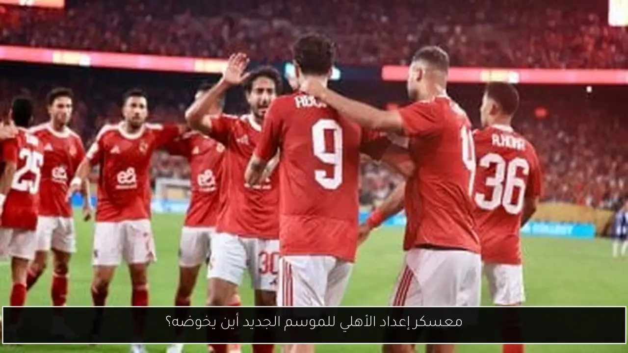 معسكر إعداد الأهلي للموسم الجديد أين يخوضه؟
