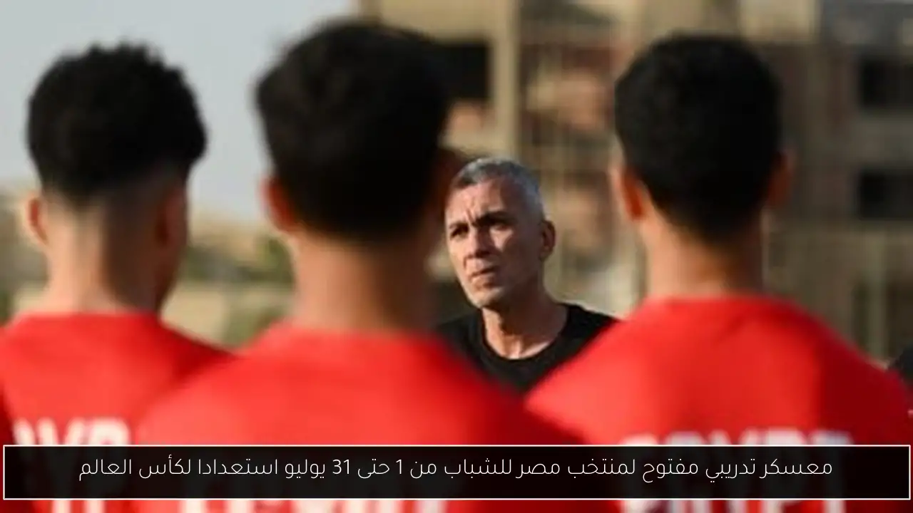 معسكر تدريبي مفتوح لمنتخب مصر للشباب من 1 حتى 31 يوليو استعدادا لكأس العالم