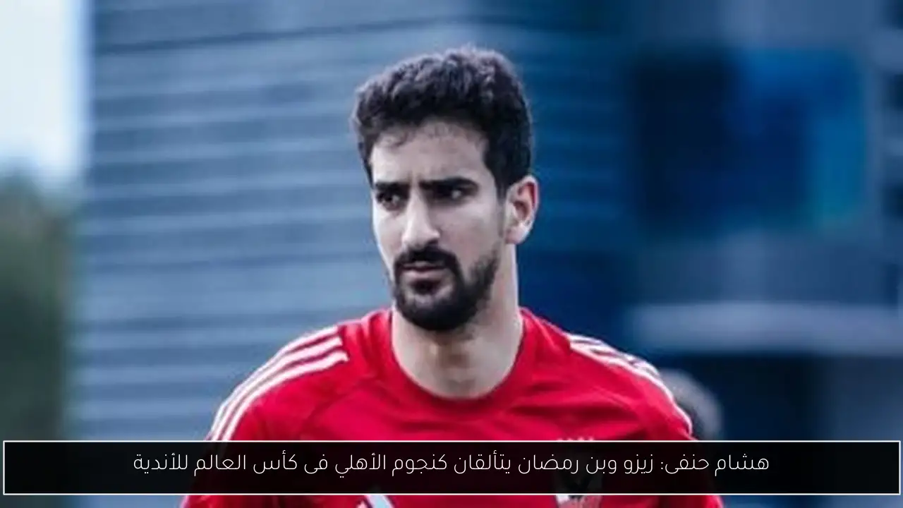 هشام حنفى: زيزو وبن رمضان يتألقان كنجوم الأهلي فى كأس العالم للأندية